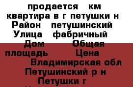 продается 1 км квартира в г петушки н › Район ­ петушинский › Улица ­ фабричный › Дом ­ 38 › Общая площадь ­ 34 › Цена ­ 1 300 000 - Владимирская обл., Петушинский р-н, Петушки г. Недвижимость » Квартиры продажа   . Владимирская обл.